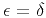 $\epsilon = \delta$
