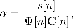 $\displaystyle \alpha = \frac{s[n]}{\mathbf{\Psi}[n]\mathbf{C}[n]},$